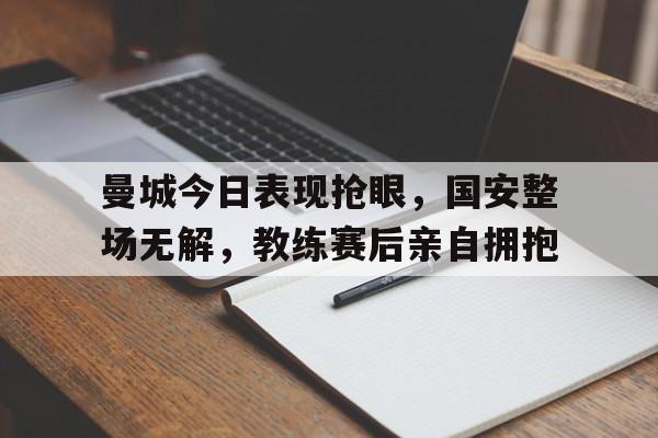 曼城今日表现抢眼，国安整场无解，教练赛后亲自拥抱